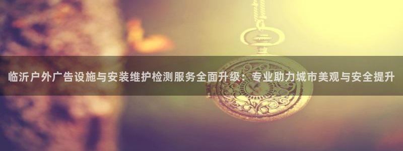 杏宇平台代理多少钱一个：临沂户外广告设施与安装维护检测服务全面升级：专业助力城市美观与安全提升